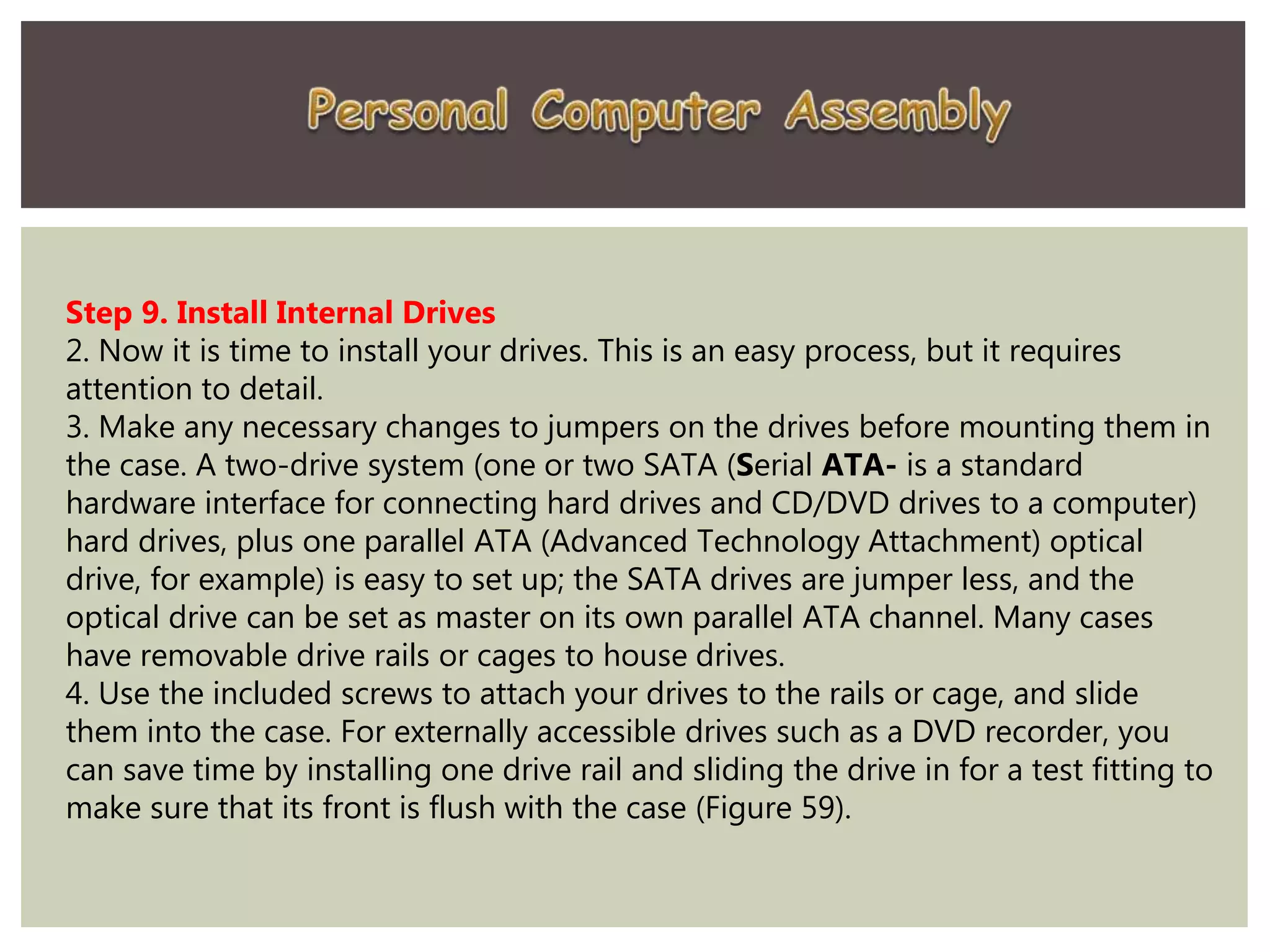 Step 9. Install Internal Drives
2. Now it is time to install your drives. This is an easy process, but it requires
attention to detail.
3. Make any necessary changes to jumpers on the drives before mounting them in
the case. A two-drive system (one or two SATA (Serial ATA- is a standard
hardware interface for connecting hard drives and CD/DVD drives to a computer)
hard drives, plus one parallel ATA (Advanced Technology Attachment) optical
drive, for example) is easy to set up; the SATA drives are jumper less, and the
optical drive can be set as master on its own parallel ATA channel. Many cases
have removable drive rails or cages to house drives.
4. Use the included screws to attach your drives to the rails or cage, and slide
them into the case. For externally accessible drives such as a DVD recorder, you
can save time by installing one drive rail and sliding the drive in for a test fitting to
make sure that its front is flush with the case (Figure 59).
 