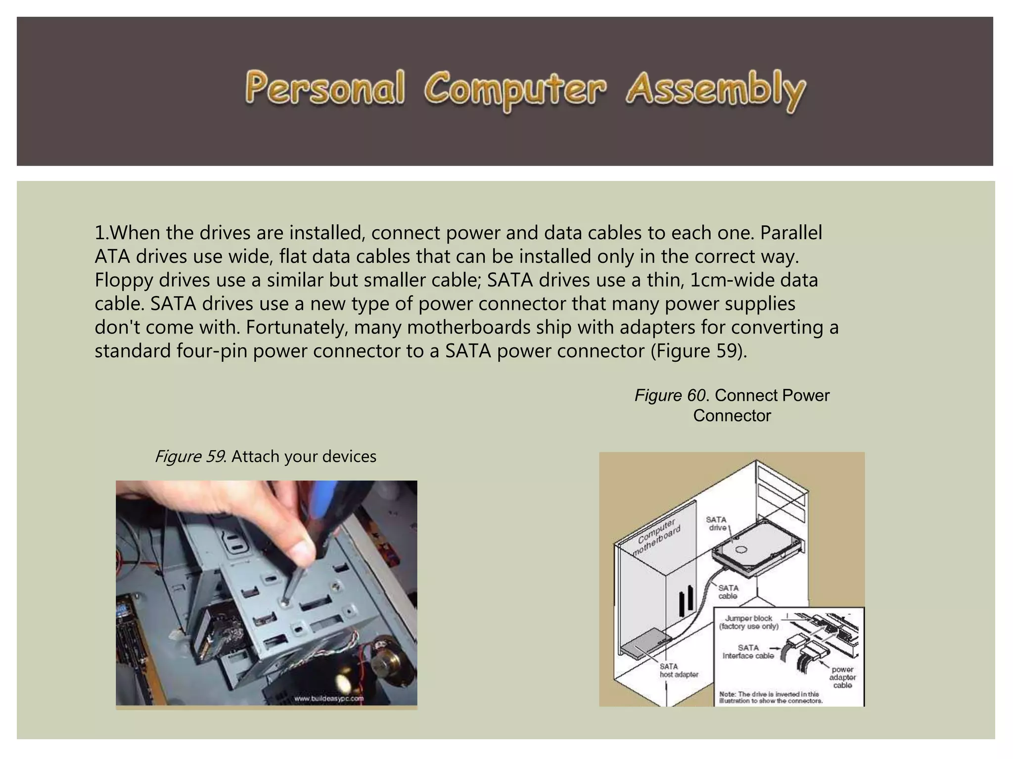1.When the drives are installed, connect power and data cables to each one. Parallel
ATA drives use wide, flat data cables that can be installed only in the correct way.
Floppy drives use a similar but smaller cable; SATA drives use a thin, 1cm-wide data
cable. SATA drives use a new type of power connector that many power supplies
don't come with. Fortunately, many motherboards ship with adapters for converting a
standard four-pin power connector to a SATA power connector (Figure 59).
Figure 60. Connect Power
Connector
Figure 59. Attach your devices
 