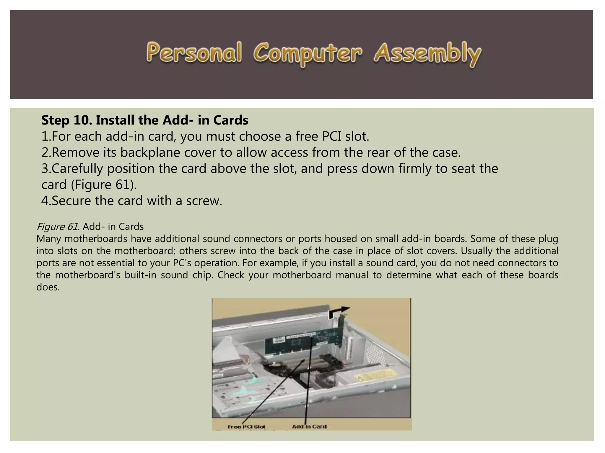 Step 10. Install the Add- in Cards
1.For each add-in card, you must choose a free PCI slot.
2.Remove its backplane cover to allow access from the rear of the case.
3.Carefully position the card above the slot, and press down firmly to seat the
card (Figure 61).
4.Secure the card with a screw.
Figure 61. Add- in Cards
Many motherboards have additional sound connectors or ports housed on small add-in boards. Some of these plug
into slots on the motherboard; others screw into the back of the case in place of slot covers. Usually the additional
ports are not essential to your PC's operation. For example, if you install a sound card, you do not need connectors to
the motherboard's built-in sound chip. Check your motherboard manual to determine what each of these boards
does.
 