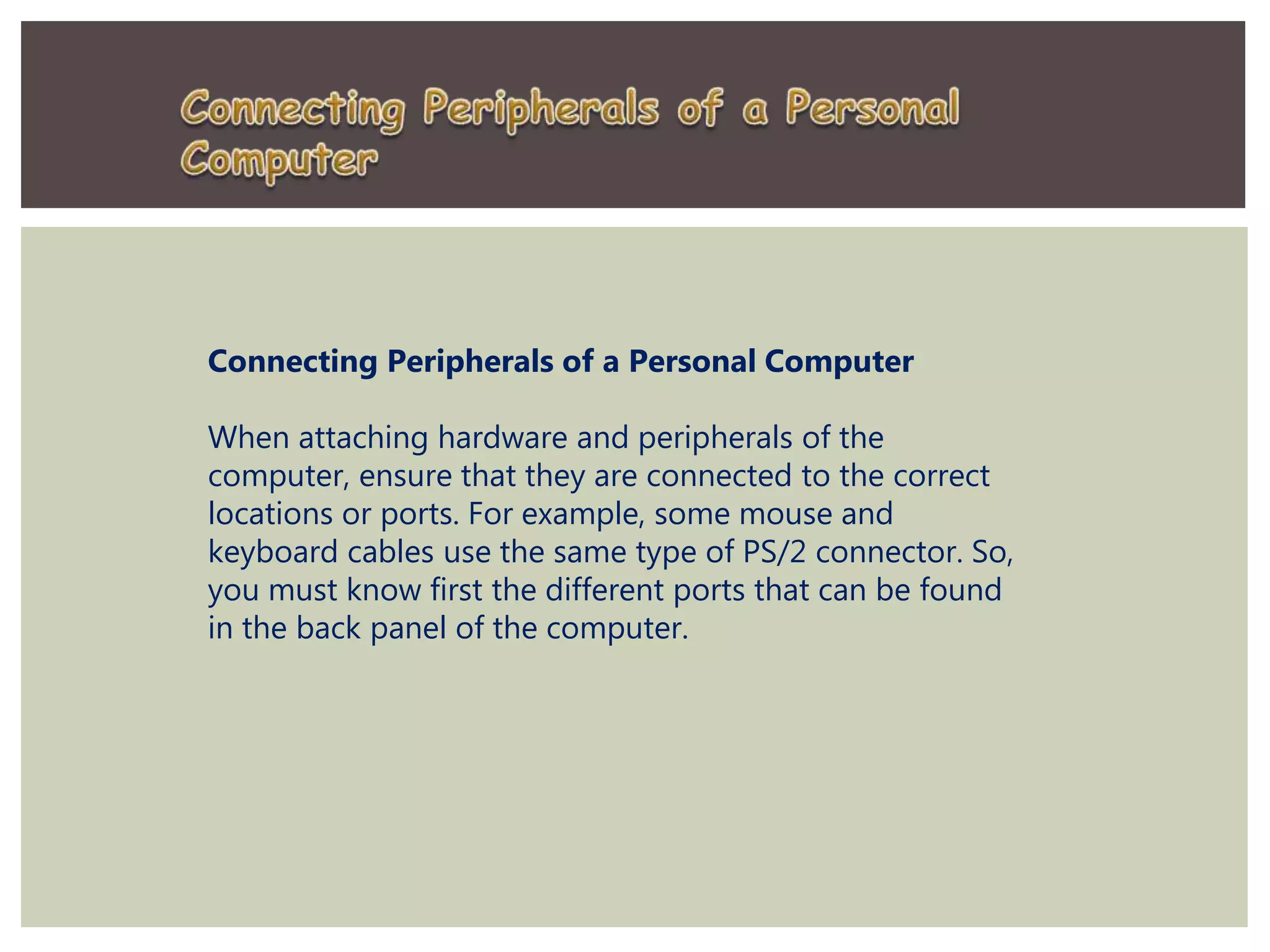 Connecting Peripherals of a Personal Computer
When attaching hardware and peripherals of the
computer, ensure that they are connected to the correct
locations or ports. For example, some mouse and
keyboard cables use the same type of PS/2 connector. So,
you must know first the different ports that can be found
in the back panel of the computer.
 