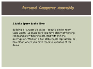 2. Make Space, Make Time:
Building a PC takes up space - about a dining room
table worth. So make sure you have plenty of working
room and a few hours to proceed with minimal
interruption. Work on a flat, stable table top surface, or
bare floor, where you have room to layout all of the
items.
 