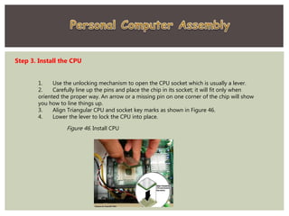 Step 3. Install the CPU
1. Use the unlocking mechanism to open the CPU socket which is usually a lever.
2. Carefully line up the pins and place the chip in its socket; it will fit only when
oriented the proper way. An arrow or a missing pin on one corner of the chip will show
you how to line things up.
3. Align Triangular CPU and socket key marks as shown in Figure 46.
4. Lower the lever to lock the CPU into place.
Figure 46. Install CPU
 