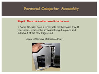 Step 6. Place the motherboard into the case
1. Some PC cases have a removable motherboard tray. If
yours does, remove the screws holding it in place and
pull it out of the case (Figure 49).
Figure 49. Remove Motherboard Tray
 