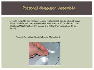 2. Note the pattern of the holes in your motherboard (Figure 50), and screw
brass standoffs into the motherboard tray or into the PC case in the correct
locations (ALWAYS check the manual and follow their instructions to the
letter).
Figure 50. Screw Brass Standoffs Into the Motherboard
 