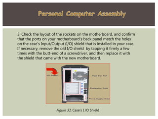 3. Check the layout of the sockets on the motherboard, and confirm
that the ports on your motherboard's back panel match the holes
on the case's Input/Output (I/O) shield that is installed in your case.
If necessary, remove the old I/O shield by tapping it firmly a few
times with the butt-end of a screwdriver, and then replace it with
the shield that came with the new motherboard.
Figure 51. Case’s I /O Shield
 