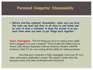  Before starting computer disassembly, make sure you have
the tools you need and they're all close by and handy and
be sure to have a container to keep the screws in so you
have them when you want to put things back together.
Step1. Unplugging - The first thing you do is to unplug every cable
that is plugged in to your computer. That includes the cables such as
Power, USB, Mouse, Keyboard, Internet, Ethernet, Modem, AMFM
Antenna, Cable TV, etc. Just unplug all the cables for safety purposes.
Now that your computer is fully unplugged, move your PC to a
clean work space, preferably a carpet. The carpet is better than tile,
because screws and other small parts will roll around.
 