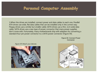 1.When the drives are installed, connect power and data cables to each one. Parallel
ATA drives use wide, flat data cables that can be installed only in the correct way.
Floppy drives use a similar but smaller cable; SATA drives use a thin, 1cm-wide data
cable. SATA drives use a new type of power connector that many power supplies
don't come with. Fortunately, many motherboards ship with adapters for converting a
standard four-pin power connector to a SATA power connector (Figure 59).
Figure 60. Connect Power
Connector
Figure 59. Attach your devices
 