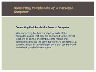 Connecting Peripherals of a Personal Computer
When attaching hardware and peripherals of the
computer, ensure that they are connected to the correct
locations or ports. For example, some mouse and
keyboard cables use the same type of PS/2 connector. So,
you must know first the different ports that can be found
in the back panel of the computer.
 