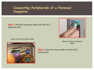 Step 3. Plug the keyboard cable into the PS/2
keyboard port.
Figure 63. Plug the Keyboard
Cable
Step 4. Plug the mouse cable into the PS/2
mouse port.
Figure 64. Plug the Mouse Cable
 