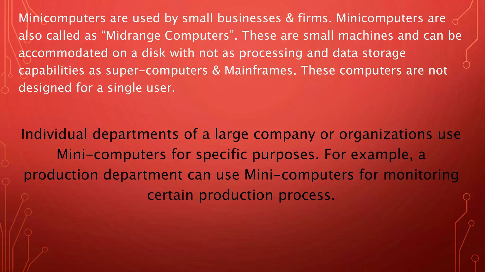Minicomputers are used by small businesses & firms. Minicomputers are
also called as “Midrange Computers”. These are small machines and can be
accommodated on a disk with not as processing and data storage
capabilities as super-computers & Mainframes. These computers are not
designed for a single user.
Individual departments of a large company or organizations use
Mini-computers for specific purposes. For example, a
production department can use Mini-computers for monitoring
certain production process.
 