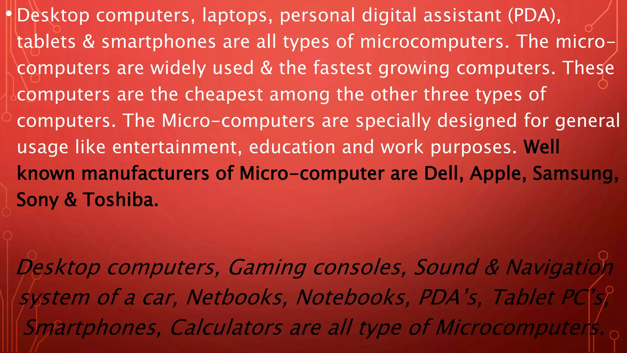 • Desktop computers, laptops, personal digital assistant (PDA),
tablets & smartphones are all types of microcomputers. The micro-
computers are widely used & the fastest growing computers. These
computers are the cheapest among the other three types of
computers. The Micro-computers are specially designed for general
usage like entertainment, education and work purposes. Well
known manufacturers of Micro-computer are Dell, Apple, Samsung,
Sony & Toshiba.
Desktop computers, Gaming consoles, Sound & Navigation
system of a car, Netbooks, Notebooks, PDA’s, Tablet PC’s,
Smartphones, Calculators are all type of Microcomputers.
 