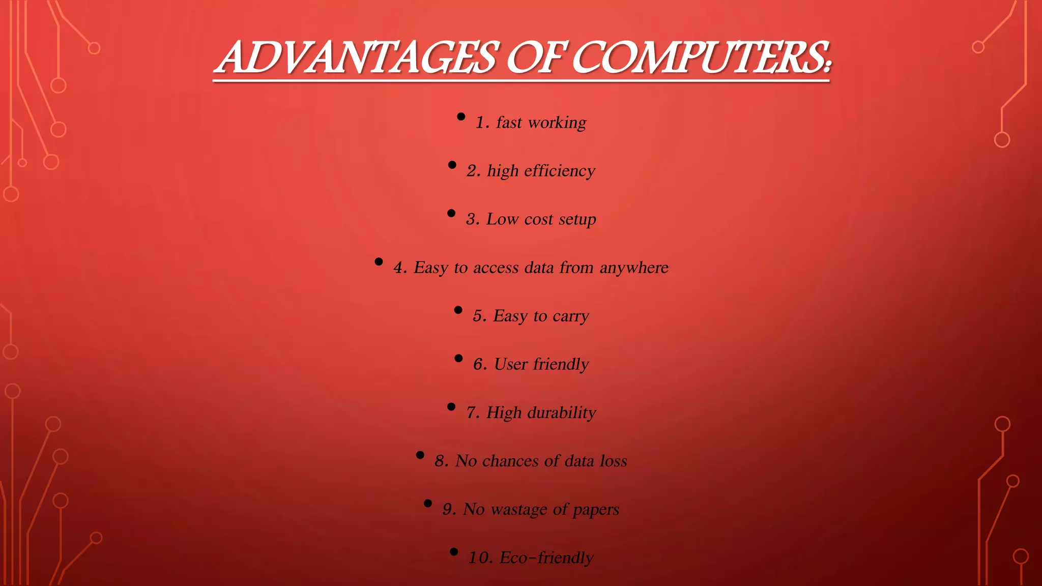 ADVANTAGES OF COMPUTERS:
• 1. fast working
• 2. high efficiency
• 3. Low cost setup
• 4. Easy to access data from anywhere
• 5. Easy to carry
• 6. User friendly
• 7. High durability
• 8. No chances of data loss
• 9. No wastage of papers
• 10. Eco-friendly
 