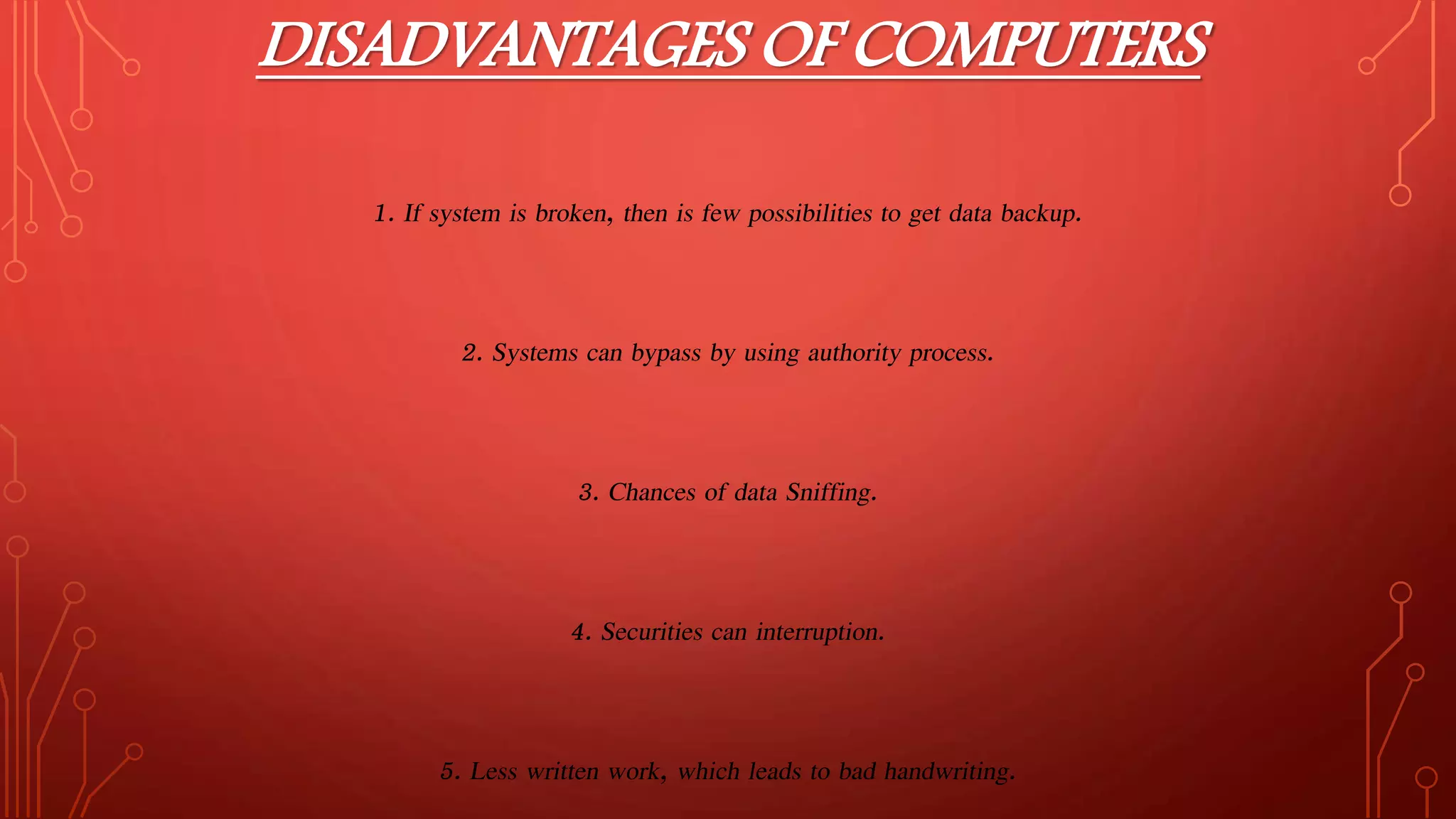 DISADVANTAGES OF COMPUTERS
1. If system is broken, then is few possibilities to get data backup.
2. Systems can bypass by using authority process.
3. Chances of data Sniffing.
4. Securities can interruption.
5. Less written work, which leads to bad handwriting.
 