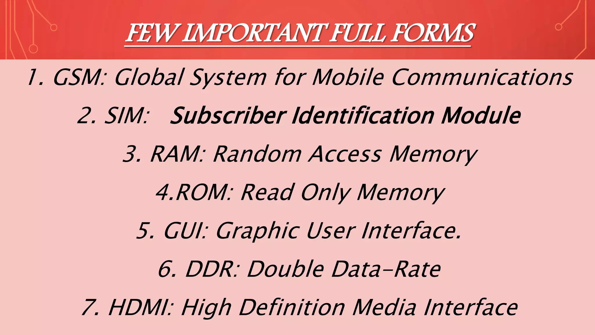 FEW IMPORTANT FULL FORMS
1. GSM: Global System for Mobile Communications
2. SIM: Subscriber Identification Module
3. RAM: Random Access Memory
4.ROM: Read Only Memory
5. GUI: Graphic User Interface.
6. DDR: Double Data-Rate
7. HDMI: High Definition Media Interface
 