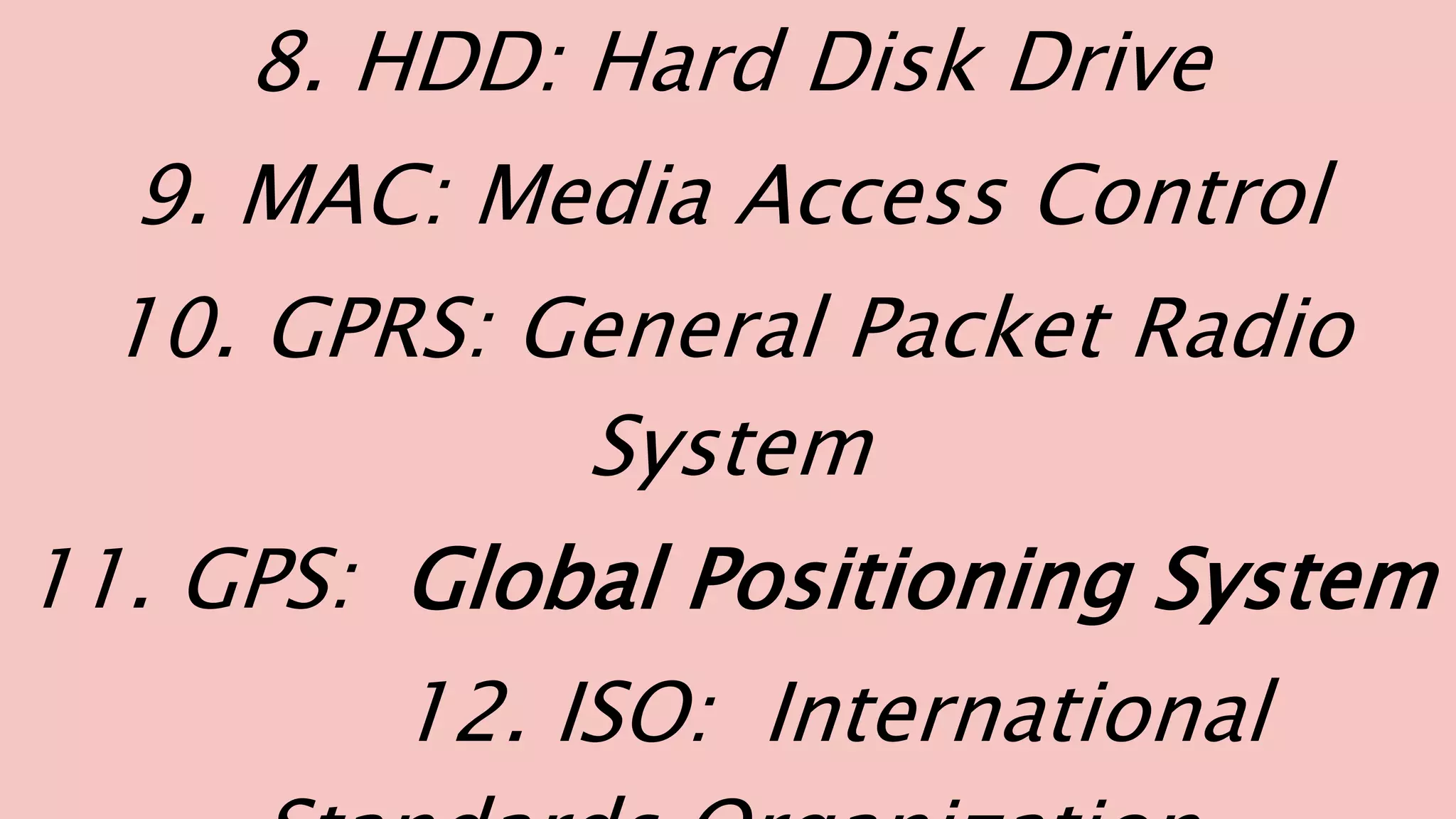 8. HDD: Hard Disk Drive
9. MAC: Media Access Control
10. GPRS: General Packet Radio
System
11. GPS: Global Positioning System
12. ISO: International
 