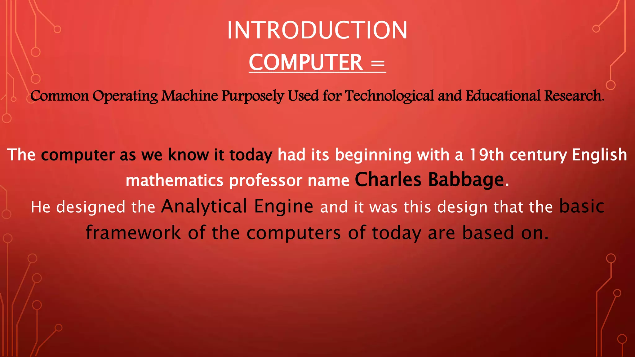 INTRODUCTION
COMPUTER =
Common Operating Machine Purposely Used for Technological and Educational Research.
The computer as we know it today had its beginning with a 19th century English
mathematics professor name Charles Babbage.
He designed the Analytical Engine and it was this design that the basic
framework of the computers of today are based on.
 