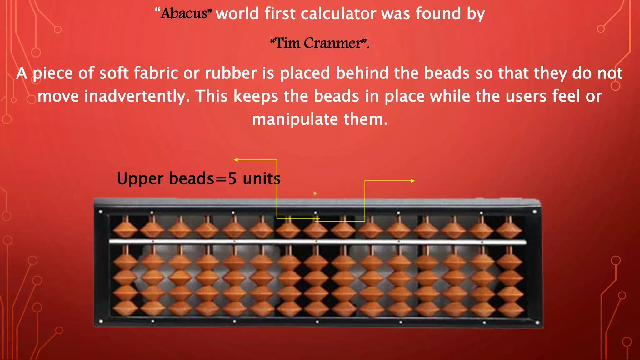 “Abacus” world first calculator was found by
“Tim Cranmer”.
A piece of soft fabric or rubber is placed behind the beads so that they do not
move inadvertently. This keeps the beads in place while the users feel or
manipulate them.
Upper beads=5 units
Unit rod
 