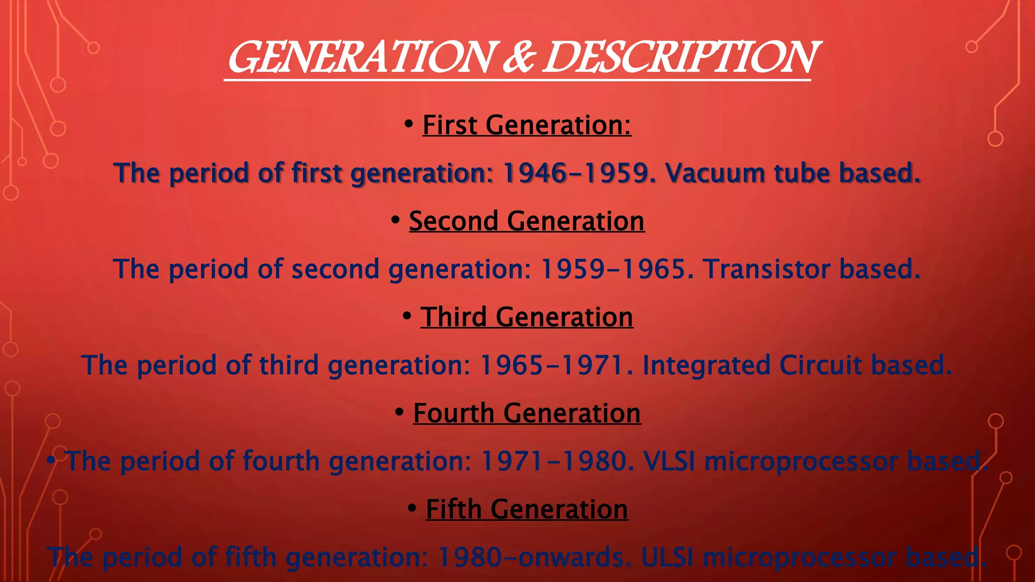 GENERATION & DESCRIPTION
• First Generation:
The period of first generation: 1946-1959. Vacuum tube based.
• Second Generation
The period of second generation: 1959-1965. Transistor based.
• Third Generation
The period of third generation: 1965-1971. Integrated Circuit based.
• Fourth Generation
• The period of fourth generation: 1971-1980. VLSI microprocessor based.
• Fifth Generation
The period of fifth generation: 1980-onwards. ULSI microprocessor based.
 