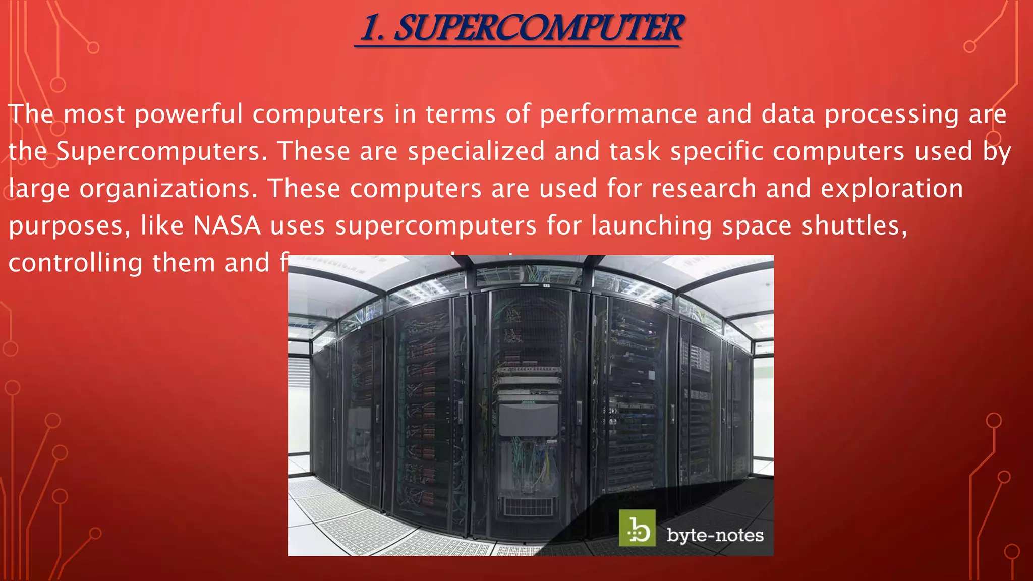 1. SUPERCOMPUTER
The most powerful computers in terms of performance and data processing are
the Supercomputers. These are specialized and task specific computers used by
large organizations. These computers are used for research and exploration
purposes, like NASA uses supercomputers for launching space shuttles,
controlling them and for space exploration purpose.
 