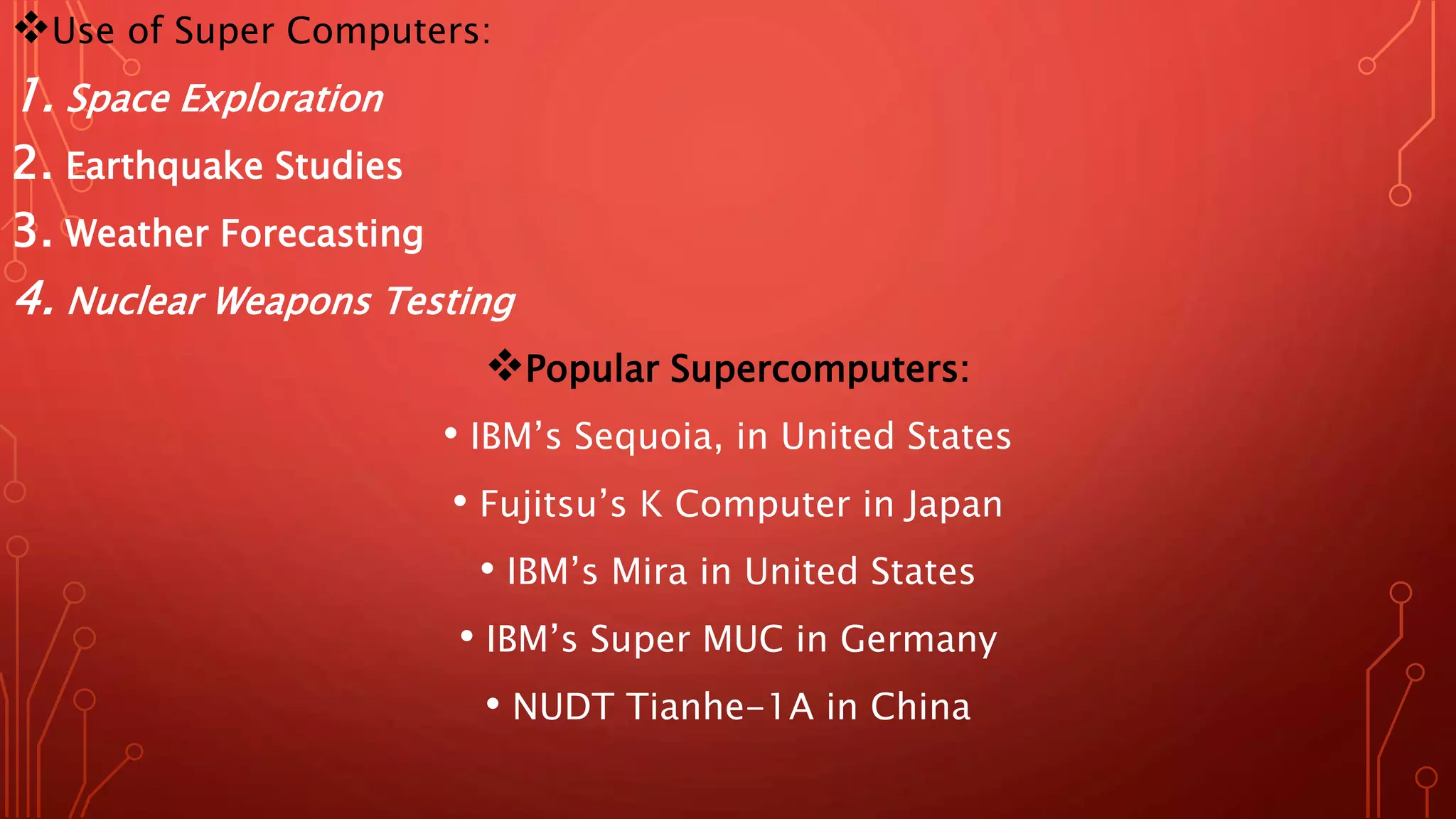 Use of Super Computers:
1. Space Exploration
2. Earthquake Studies
3. Weather Forecasting
4. Nuclear Weapons Testing
Popular Supercomputers:
• IBM’s Sequoia, in United States
• ​Fujitsu’s K Computer in Japan
• ​IBM’s Mira in United States
• ​IBM’s Super MUC in Germany
• ​NUDT Tianhe-1A in China
 