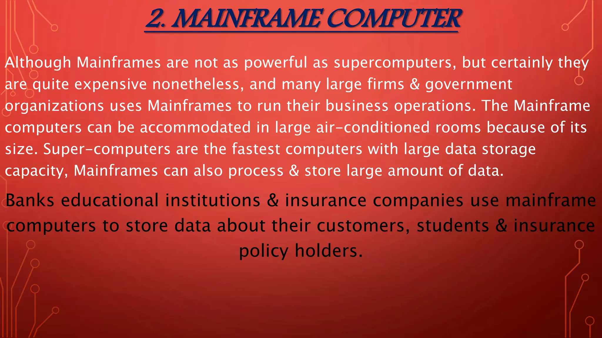 2. MAINFRAME COMPUTER
Although Mainframes are not as powerful as supercomputers, but certainly they
are quite expensive nonetheless, and many large firms & government
organizations uses Mainframes to run their business operations. The Mainframe
computers can be accommodated in large air-conditioned rooms because of its
size. Super-computers are the fastest computers with large data storage
capacity, Mainframes can also process & store large amount of data.
Banks educational institutions & insurance companies use mainframe
computers to store data about their customers, students & insurance
policy holders.
 