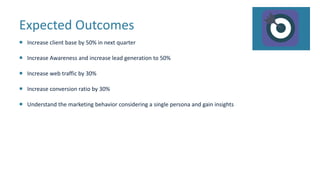 Expected Outcomes
 Increase client base by 50% in next quarter
 Increase Awareness and increase lead generation to 50%
 Increase web traffic by 30%
 Increase conversion ratio by 30%
 Understand the marketing behavior considering a single persona and gain insights
 