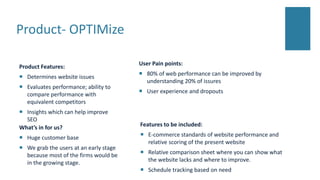 Product- OPTIMize
Product Features:
 Determines website issues
 Evaluates performance; ability to
compare performance with
equivalent competitors
 Insights which can help improve
SEO
User Pain points:
 80% of web performance can be improved by
understanding 20% of issures
 User experience and dropouts
What’s in for us?
 Huge customer base
 We grab the users at an early stage
because most of the firms would be
in the growing stage.
Features to be included:
 E-commerce standards of website performance and
relative scoring of the present website
 Relative comparison sheet where you can show what
the website lacks and where to improve.
 Schedule tracking based on need
 