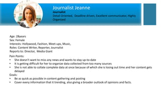 Journalist Jeanne
Journalist
Detail Oriented, Deadline driven, Excellent communicator, Highly
Organized
Age: 28years
Sex: Female
Interests: Hollywood, Fashion, Meet-ups, Music,
Roles: Content Writer, Reporter, Journalist
Reports to: Director, Media Giant
Pain Points:
• She doesn’t want to miss any news and wants to stay up-to-date
• It is getting difficult for her to organize data collected from too many sources
• She is not able to collate complete data at once because of which she is losing out time and her content gets
delayed
Goals:
• Be as quick as possible in content gathering and posting
• Cover every information that it trending, also giving a broader outlook of opinions and facts.
 