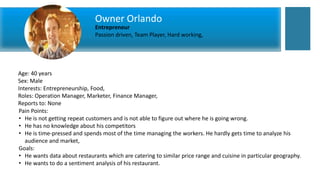 Age: 40 years
Sex: Male
Interests: Entrepreneurship, Food,
Roles: Operation Manager, Marketer, Finance Manager,
Reports to: None
Pain Points:
• He is not getting repeat customers and is not able to figure out where he is going wrong.
• He has no knowledge about his competitors
• He is time-pressed and spends most of the time managing the workers. He hardly gets time to analyze his
audience and market,
Goals:
• He wants data about restaurants which are catering to similar price range and cuisine in particular geography.
• He wants to do a sentiment analysis of his restaurant.
Owner Orlando
Entrepreneur
Passion driven, Team Player, Hard working,
 