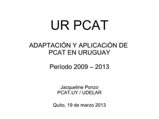 UR PCAT
ADAPTACIÓN Y APLICACiÓN DE
PCAT EN URUGUAY
Período 2009 – 2013
Jacqueline Ponzo
PCAT.UY / UDELAR
Quito, 19 de marzo 2013
 