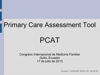 Primary Care Assessment Tool
PCAT
Congreso Internacional de Medicina Familiar
Quito, Ecuador
17 de julio de 2013
Ponzo J. UDELAR, PCAT.UY, IA-PCAT
 