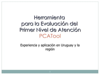 Herramienta
  para la Evaluación del
 Primer Nivel de Atención
         PCATool
Experiencia y aplicación en Uruguay y la
                 región

            Dr Miguel Pizzanelli Báez
         Coordinador del Equipo PCAT.uy




                       1
 
