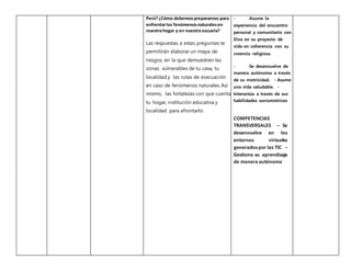 Perú?¿Cómo debemosprepararnos para
enfrentarlos fenómenosnaturalesen
nuestrohogar y en nuestra escuela?
Las respuestas a estas preguntas te
permitirán elaborar un mapa de
riesgos, en la que demuestren las
zonas vulnerables de tu casa, tu
localidad y las rutas de evacuación
en caso de fenómenos naturales. Así
mismo, las fortalezas con que cuenta
tu hogar, institución educativa y
localidad para afrontarlo.
- Asume la
experiencia del encuentro
personal y comunitario con
Dios en su proyecto de
vida en coherencia con su
creencia religiosa.
- Se desenvuelve de
manera autónoma a través
de su motricidad. - Asume
una vida saludable. -
Interactúa a través de sus
habilidades sociomotrices
COMPETENCIAS
TRANSVERSALES – Se
desenvuelve en los
entornos virtuales
generados por las TIC –
Gestiona su aprendizaje
de manera autónoma
 
