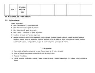 SEM 4
APRENDO
EN CASA
WEB
VII. MATERIALES Y RECURSOS
7.1.1 Del estudiante:
Textos del Minedu:
 Libro Comunicación 3° grado de primaria.
 Libro Personal Social 3° grado de primaria.
 Libro Matemática 3° grado de primaria
 Libro Ciencia y Tecnología 3° grado de primaria
 Cuaderno de tutoría de 3° grado de primaria
 Material concreto no estructurado del entorno como: Semillas, Chapitas, piedras, ganchos, palitos de fosforo, Material
deportivo, pelotas, latas, etc  Láminas, papelote, plumones, Hojas de prácticas, hojas bond, papel de colores, portafolio,
cuadernos  Laptops, computadoras, equipos de celular con planes y recargas de internet.
7.2 Del Docente:
 Recursos de la Plataforma Aprendo en casa Tercer grado del IV ciclo (Minedu).
 Texto de Orientaciones para la enseñanza del Área de Arte y Cultura.
 Portal de Perú Educa
 Celular Movistar con acceso a internet y redes sociales (Washap, Facebook, Messenger…)  Laptop , USB y equipos de
sonido.
 