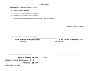 7.3 Referencias
bibliográficas  Currículo Nacional - Minedu.
 Currículo Regional de Ancash
 Currículopor emergencia(guíametodológica)
 PlataformaEducativaAprendo encasa(Minedu)
 Orientacionesgeneralesparalaplanificacióncurricular (Portal de PerúEduca).
Chimbote, marzo del 2021.
V° B° SANTOS JORGE VALVERDE V° B° VICTOR HUMBERTO CABEL
DIRECTOR SUB DIRECTOR
PAMELA BECERRA IGNACIO 3° “A”
ELIZABETH NUÑEZ BALTONADO 3° “B”
PROFESORA DE AULA
PROFESORA DE AULA
 