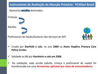 Instrumento de Avaliação da Atenção Primária - PCATool Brasil
- Apresenta versões destinadas:
Crianças
Adultos
Profissionais de Saúde/Gestores dos Serviços de APS
 Criado por Starfield e cols. no ano 2000 na Jhons Hopkins Primary Care
Policy Center.
 Validado no BR por Harzheim e cols em 2006.
 Na validação, cada versão (adulto, criança e profissional de saúde) foi
transformada em uma ferramenta aplicável por meio de entrevistadores.
 