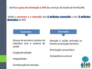 - Verifica o grau de orientação à APS dos serviços de Saúde da Família/AB.
-Mede a presença e a extensão dos 4 atributos essenciais e dos 3 atributos
derivados da APS:
Essenciais Derivados
Acesso de primeiro contato do
indivíduo com o sistema de
saúde
Longitudinalidade
Integralidade
Coordenação da atenção
Atenção à saúde centrada na
família (orientação familiar)
Orientação comunitária
Competência cultural
 