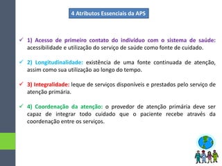  1) Acesso de primeiro contato do indivíduo com o sistema de saúde:
acessibilidade e utilização do serviço de saúde como fonte de cuidado.
 2) Longitudinalidade: existência de uma fonte continuada de atenção,
assim como sua utilização ao longo do tempo.
 3) Integralidade: leque de serviços disponíveis e prestados pelo serviço de
atenção primária.
 4) Coordenação da atenção: o provedor de atenção primária deve ser
capaz de integrar todo cuidado que o paciente recebe através da
coordenação entre os serviços.
4 Atributos Essenciais da APS
 