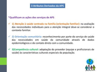 *Qualificam as ações dos serviços de APS
 1) Atenção à saúde centrada na família (orientação familiar): na avaliação
das necessidades individuais para a atenção integral deve-se considerar o
contexto familiar.
 2) Orientação comunitária: reconhecimento por parte do serviço de saúde
das necessidades em saúde da comunidade através de dados
epidemiológicos e do contato direto com a comunidade.
 3)Competência cultural: adaptação do provedor (equipe e profissionais de
saúde) às características culturais especiais da população.
3 Atributos Derivados da APS
 
