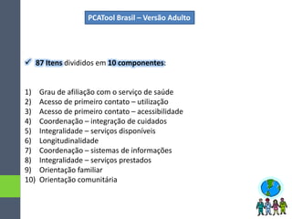 PCATool Brasil – Versão Adulto
 87 Itens divididos em 10 componentes:
1) Grau de afiliação com o serviço de saúde
2) Acesso de primeiro contato – utilização
3) Acesso de primeiro contato – acessibilidade
4) Coordenação – integração de cuidados
5) Integralidade – serviços disponíveis
6) Longitudinalidade
7) Coordenação – sistemas de informações
8) Integralidade – serviços prestados
9) Orientação familiar
10) Orientação comunitária
 