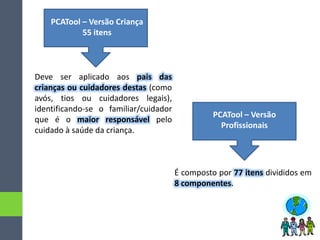 PCATool – Versão Criança
55 itens
PCATool – Versão
Profissionais
Deve ser aplicado aos pais das
crianças ou cuidadores destas (como
avós, tios ou cuidadores legais),
identificando-se o familiar/cuidador
que é o maior responsável pelo
cuidado à saúde da criança.
É composto por 77 itens divididos em
8 componentes.
 