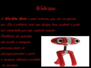 Webcam
A WowWee Rovio é uma webcam que até eu queria
ter. Ela é robótica, tem um design bem acabado e pode
ser controlada por um controle remoto.
Periférico de entrada,
ela recebe a imagem
processa junto ao
microprocessador e gera
a imagem idêntica recebida
 no monitor.
 