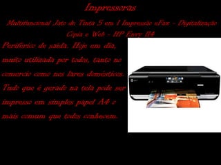 Impressoras
 Multifuncional Jato de Tinta 5 em 1 Impressão eFax - Digitalização
                    Cópia e Web - HP Envy 114
Periférico de saída. Hoje em dia,
muito utilizada por todos, tanto no
comercio como nos lares domésticos.
Tudo que é gerado na tela pode ser
impresso em simples papel A4 o
mais comum que todos conhecem.
 
