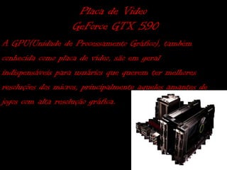 Placa de Video
                   GeForce GTX 590
A GPU(Unidade de Processamento Gráfico), também
conhecida como placa de vídeo, são em geral
indispensáveis para usuários que querem ter melhores
resoluções dos micros, principalmente aqueles amantes de
jogos com alta resolução gráfica.
 