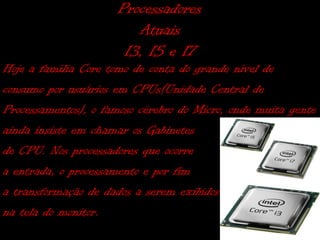 Processadores
                         Atuais
                       I3, I5 e I7
Hoje a família Core tomo de conta do grande nível de
consumo por usuários em CPUs(Unidade Central de
Processamentos), o famoso cérebro do Micro, onde muita gente
ainda insiste em chamar os Gabinetes
de CPU. Nos processadores que ocorre
a entrada, o processamento e por fim
a transformação de dados a serem exibidos
na tela do monitor.
 