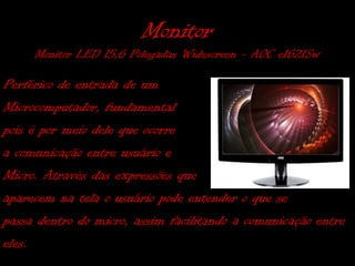 Monitor
     Monitor LED 15,6 Polegadas Widescreen - AOC e1621Sw

Perférico de entrada de um
Microcomputador, fundamental
pois é por meio dele que ocorre
a comunicação entre usuário e
Micro. Através das expressões que
aparecem na tela o usuário pode entender o que se
passa dentro do micro, assim facilitando a comunicação entre
eles.
 