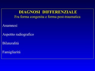 DIAGNOSI DIFFERENZIALE
Fra forma congenita e forma post-traumatica
Anamnesi
Aspettto radiografico
Bilateralità
Famigliarità

 