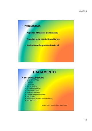 03/10/15
10
•  PROGNÓSTICO:	
  
– Aspectos	
  intrínsecos	
  e	
  extrínsecos;	
  
– Aspectos	
  socio-­‐econômico-­‐culturais;	
  
– Avaliação	
  do	
  Prognós/co	
  Funcional.	
  
TRATAMENTO
•  INTERDISCIPLINAR:	
  
ü NEUROPEDIATRA;	
  
ü FISIATRA;	
  
ü PEDIATRA;	
  
ü ORTOPEDISTA;	
  
ü OFTALMOLOGISTA	
  ;	
  
ü FISIOTERAPEUTA;	
  
ü FONOAUDIÓLOGO;	
  	
  	
  
ü TERAPEUTA	
  OCUPACIONAL;	
  
ü PSICÓLOGO;	
  	
  
ü PEDAGOGA	
  (escola	
  X	
  classe	
  especial);	
  
ü ODONTÓLOGO	
  
(Krigger,	
  2007;	
  	
  Diament,	
  2005;	
  NINDS,	
  2002)	
  
 