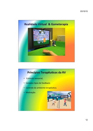 03/10/15
12
Realidade	
  Virtual	
  	
  &	
  Gameterapia	
  
Princípios	
  Terapêu/cos	
  da	
  RV	
  
•  	
  Esnmulo	
  sensorial;	
  
•  Variados	
  7pos	
  de	
  feedback;	
  
•  Controle	
  do	
  ambiente	
  terapêu7co;	
  
•  Mo7vação.	
  
 