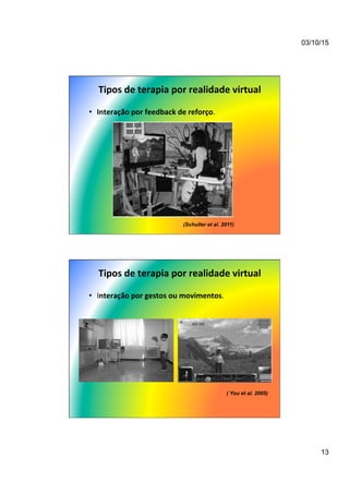 03/10/15
13
Tipos	
  de	
  terapia	
  por	
  realidade	
  virtual	
  
•  Interação	
  por	
  feedback	
  de	
  reforço.	
  
(Schuller et al. 2011)
Tipos	
  de	
  terapia	
  por	
  realidade	
  virtual	
  
•  Interação	
  por	
  gestos	
  ou	
  movimentos.	
  
( You et al. 2005)
 